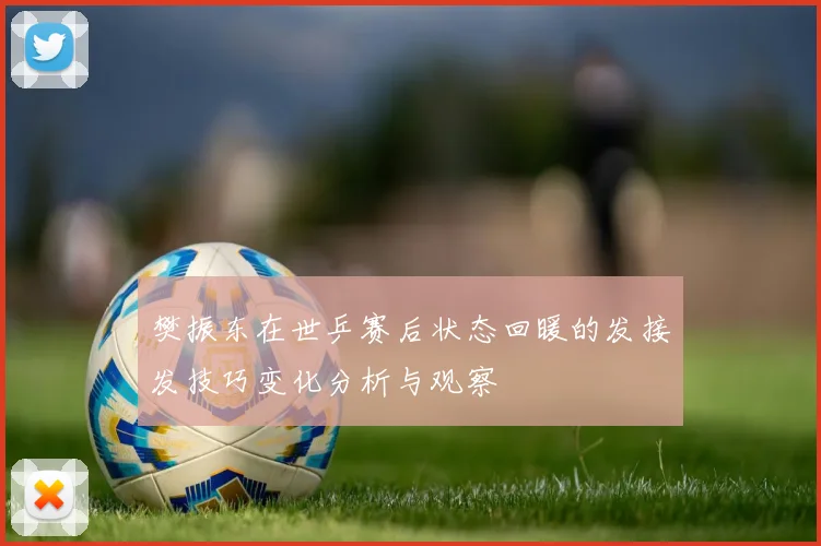 樊振东在世乒赛后状态回暖的发接发技巧变化分析与观察