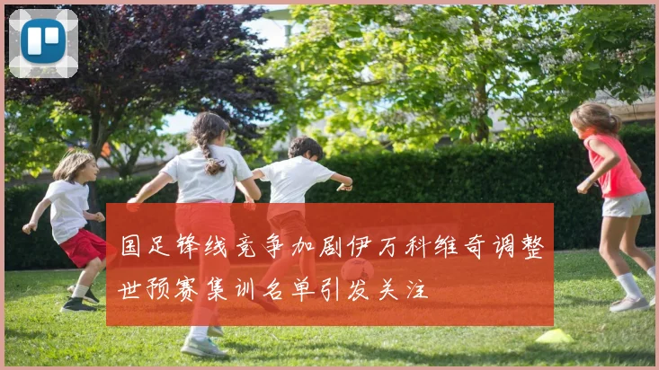 国足锋线竞争加剧伊万科维奇调整世预赛集训名单引发关注