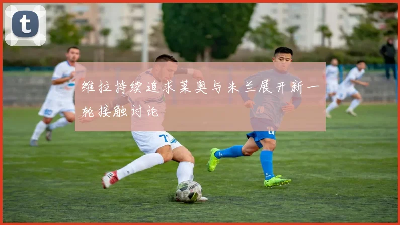 维拉持续追求莱奥与米兰展开新一轮接触讨论